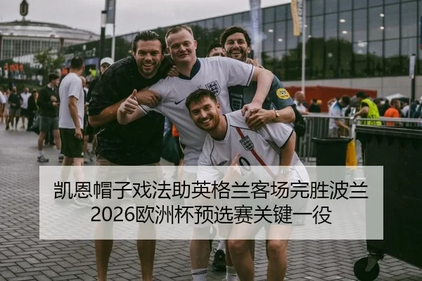 凯恩帽子戏法助英格兰客场完胜波兰 2026欧洲杯预选赛关键一役